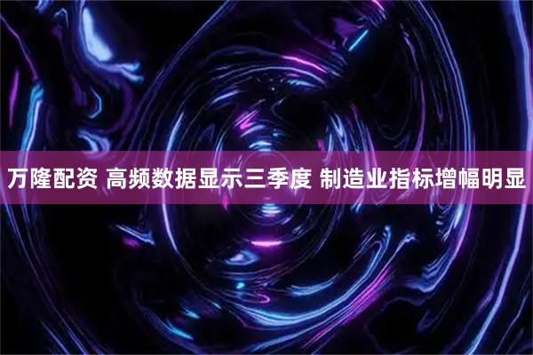 万隆配资 高频数据显示三季度 制造业指标增幅明显