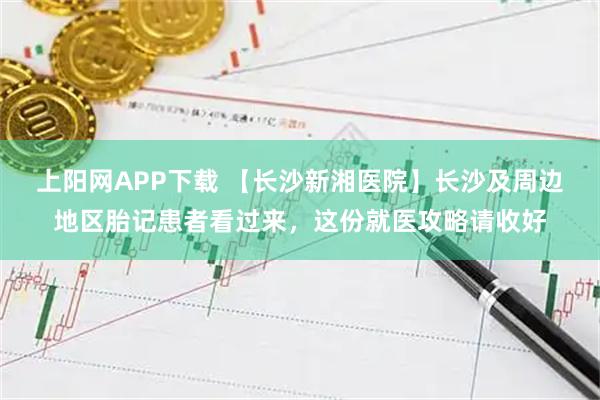 上阳网APP下载 【长沙新湘医院】长沙及周边地区胎记患者看过来，这份就医攻略请收好