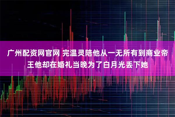 广州配资网官网 完温灵陪他从一无所有到商业帝王他却在婚礼当晚为了白月光丢下她