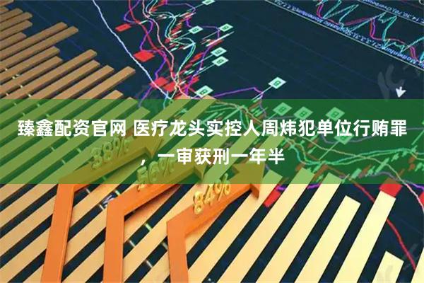 臻鑫配资官网 医疗龙头实控人周炜犯单位行贿罪，一审获刑一年半