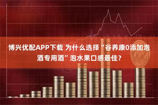 博兴优配APP下载 为什么选择“谷养康0添加泡酒专用酒”泡水果口感最佳？
