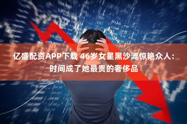 亿盛配资APP下载 46岁女星黑沙滩惊艳众人：时间成了她最贵的奢侈品
