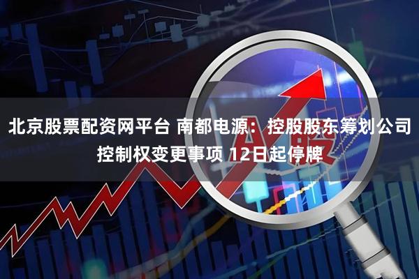 北京股票配资网平台 南都电源：控股股东筹划公司控制权变更事项 12日起停牌