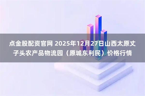 点金股配资官网 2025年12月27日山西太原丈子头农产品物流园（原城东利民）价格行情