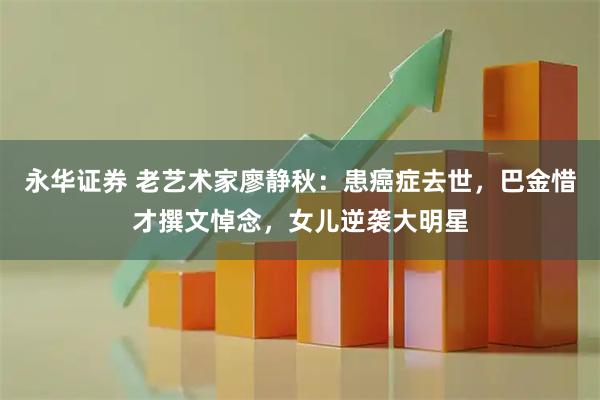 永华证券 老艺术家廖静秋：患癌症去世，巴金惜才撰文悼念，女儿逆袭大明星