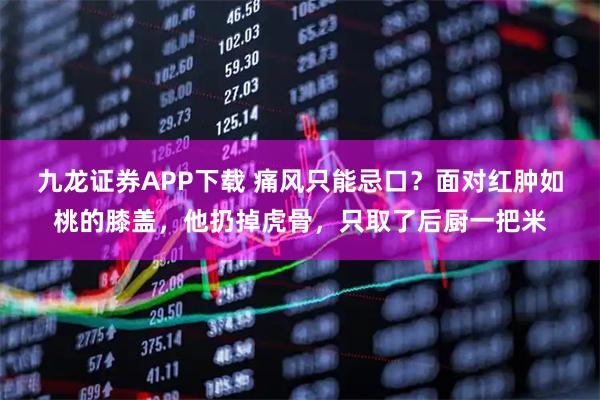 九龙证券APP下载 痛风只能忌口？面对红肿如桃的膝盖，他扔掉虎骨，只取了后厨一把米