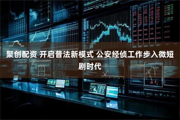 聚创配资 开启普法新模式 公安经侦工作步入微短剧时代
