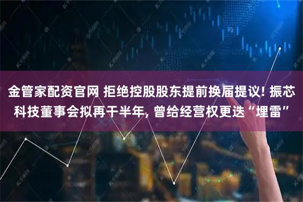 金管家配资官网 拒绝控股股东提前换届提议! 振芯科技董事会拟再干半年, 曾给经营权更迭“埋雷”