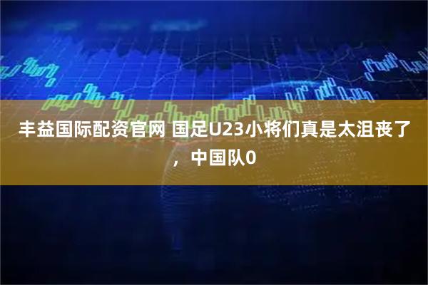 丰益国际配资官网 国足U23小将们真是太沮丧了，中国队0
