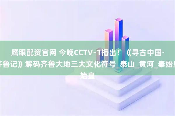 鹰眼配资官网 今晚CCTV-1播出！《寻古中国·齐鲁记》解码齐鲁大地三大文化符号_泰山_黄河_秦始皇