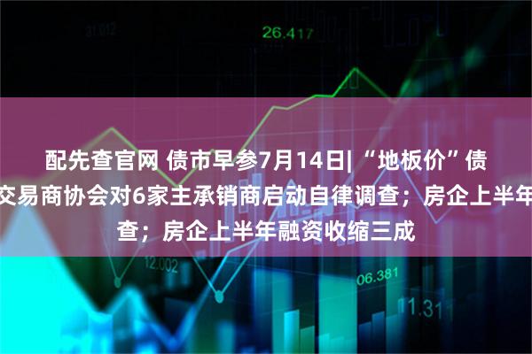配先查官网 债市早参7月14日| “地板价”债券承销又来，交易商协会对6家主承销商启动自律调查；房企上半年融资收缩三成