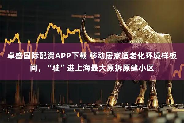 卓盛国际配资APP下载 移动居家适老化环境样板间，“驶”进上海最大原拆原建小区