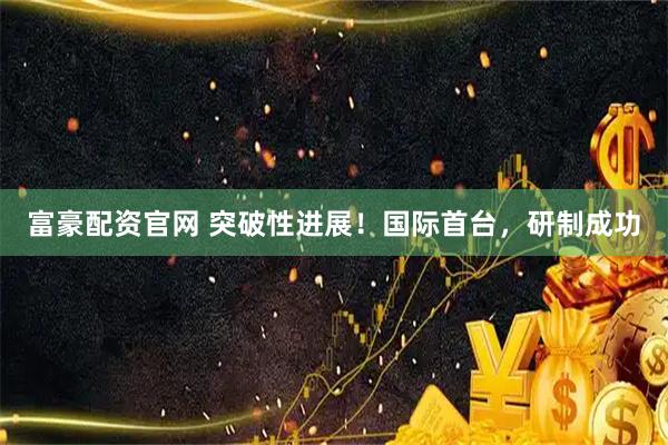 富豪配资官网 突破性进展！国际首台，研制成功
