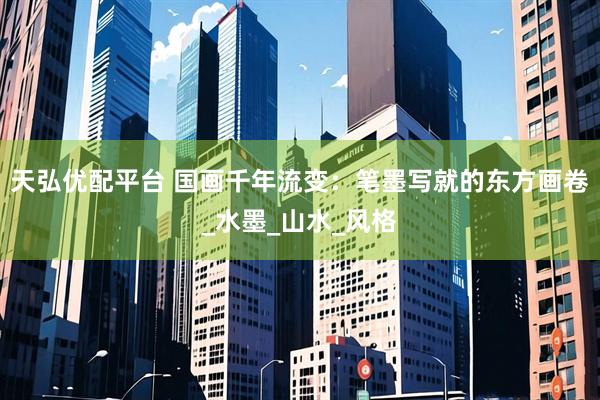 天弘优配平台 国画千年流变：笔墨写就的东方画卷_水墨_山水_风格