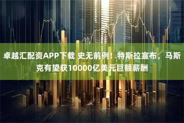 卓越汇配资APP下载 史无前例！特斯拉宣布，马斯克有望获10000亿美元巨额薪酬