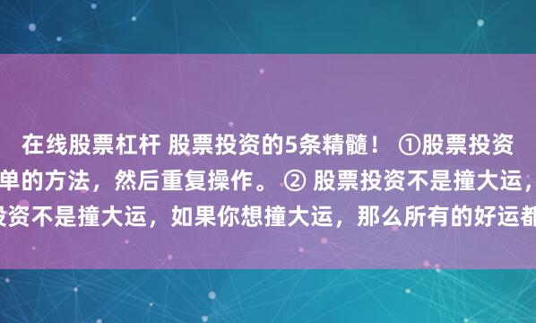在线股票杠杆 股票投资的5条精髓! ①股票投资的成功秘诀是: 找到简单的方法,然后重复操作。 ② 股票投资不是撞大运,如果你想撞大运,那么所有的好运都会离你...