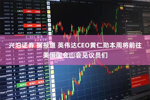 兴泊证券 据报道 英伟达CEO黄仁勋本周将前往美国国会山会见议员们